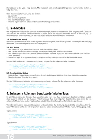 Verein Joomla!Club - www.joomlaclub.ch - Joomla!Magazin 2/201 3
Der Schlüssel ist der type = «tag» Bereich. Man muss sich nicht um etwaige Abhängigkeiten kümmern. Das System er-
ledigt den Rest.
Beim Rendern des Formulars, wird das System:
• jQuery laden
• Das Chosen plugin laden
• Das Ajax-Chosen plugin laden
• Unseren eigene JS-Code laden, um benutzerdefinierte Tags einzubinden
3. Feld-Modus
Um möglichst alle Vorlieben der Benutzer zu berücksichtigen, haben wir beschlossen, allen beigesteuerten Code aus-
zunutzen und den Benutzer selbst entscheiden zu lassen, wie er das Tag-Feld verwenden möchte. In den com_tag Op-
tionen finden Sie einen Parameter, um den Feld-Modus zwischen Ajax oder Nested einzustellen.
3.1. Automatischer Modus
Wenn Sie den Feld-Modus nicht in der Tag-Feld-Definition angeben, werden die globalen Einstellungen der com_tags
verwendet. Standardmäßig ist der Modus auf Ajax gesetzt.
3.2. Ajax Modus
• Das Feld sucht Tags, während der Benutzer sie in das Tag-Feld eingibt
• Drei Zeichen werden mindestens benötigt, um die erste Hintergrund Ajax Suche zu starten.
• Das Feld ermöglicht auch das benutzerdefinierte Einfügen mehrerer Tags durch anschließende Enter- oder Komma-
Taste. (Optional)
• Alle neuen, noch nicht vorhandenen benutzerdefinierten Tags, werden on the fly in der Datenbank erstellt.
Um das Feld den Ajax-Modus verwenden zu lassen, müssen Sie dies folgendermaßen definieren:
<field name="tags" type="tag" mode="Aj ax"
label="JTAG" description="JTAG_DESC"
class="inputbox span12 small" multiple="true"
/>
3.3. Verschachtelter Modus
• Zeigt die Tags in einer hierarchischen Ansicht, ähnlich der Kategorie Selektoren in anderen Core-Komponenten.
• Benutzerdefinierte Tags sind nicht erlaubt
Um das Feld den verschachtelten Modus verwenden zu lassen, müssen Sie dies folgendermaßen definieren:
<field name="tags" type="tag" mode="nested"
label="JTAG" description="JTAG_DESC"
class="inputbox span12 small" multiple="true"
/>
4. Zulassen / Ablehnen benutzerdefinierter Tags
Es gibt Fälle, in denen der Benutzer Tags auswählen, aber nicht neue Tags einfügen darf. Das Feld enthält ein zusätzli-
ches "custom"-Attribut, um das Zulassen / Ablehnen neuer Tags zu ermöglichen. Beachten Sie, dass derzeit der ver-
schachtelte Modus keine custom Tag Erstellung erlaubt. Diese Einstellung gilt nur für Felder im Ajax-Modus.
Wenn Sie den"custom"-Modus nicht angeben, wird das Feld die Tag-Erstellung standardmäßig ermöglichen. Der "Zu-
lassen" Modus ist nur für den Fall vorgesehen, dass eine solche Einstellung für den Modus in Zukunft hinzugefügt wird .
Tags zulassen:
<field name="tags" type="tag" custom="allow"
label="JTAG" description="JTAG_DESC"
class="inputbox span12 small" multiple="true"
/>
Tags ablehnen:
<field name="tags" type="tag" custom="deny"
label="JTAG" description="JTAG_DESC"
class="inputbox span12 small" multiple="true"
/>
 