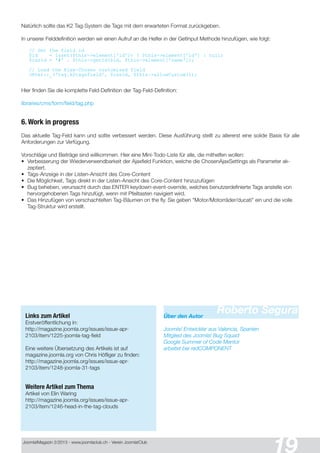 Joomla!Magazin 2/201 3 - www.joomlaclub.ch - Verein Joomla!Club
19
Natürlich sollte das K2 Tag-System die Tags mit dem erwarteten Format zurückgeben.
In unserer Felddefinition werden wir einen Aufruf an die Helfer in der GetInput Methode hinzufügen, wie folgt:
// Get the field id
$id = isset($this->element[' id' ] ) ? $this->element[' id' ] : null;
$cssId = ' #' . $this->getId($id, $this->element[' name' ] ) ;
// Load the Aj ax-Chosen customised field
JHtml: : _(' tag. k2tagsfield' , $cssId, $this->allowCustom() ) ;
Hier finden Sie die komplette Feld-Definition der Tag-Feld-Definition:
libraries/cms/form/field/tag.php
6. Work in progress
Das aktuelle Tag-Feld kann und sollte verbessert werden. Diese Ausführung stellt zu allererst eine solide Basis für alle
Anforderungen zur Verfügung.
Vorschläge und Beiträge sind willkommen. Hier eine Mini-Todo-Liste für alle, die mithelfen wollen:
• Verbesserung der Wiederverwendbarkeit der Ajaxfield Funktion, welche die ChosenAjaxSettings als Parameter ak-
zeptiert.
• Tags-Anzeige in der Listen-Ansicht des Core-Content
• Die Möglichkeit, Tags direkt in der Listen-Ansicht des Core-Content hinzuzufügen
• Bug beheben, verursacht durch das ENTER keydown-event-override, welches benutzerdefinierte Tags anstelle von
hervorgehobenen Tags hinzufügt, wenn mit Pfeiltasten navigiert wird.
• Das Hinzufügen von verschachtelten Tag-Bäumen on the fly. Sie geben "Motor/Motorräder/ducati" ein und die volle
Tag-Struktur wird erstellt.
Links zum Artikel
Erstveröffentlichung in:
http://magazine.joomla.org/issues/issue-apr-
21 03/item/1 225-joomla-tag-field
Eine weitere Übersetzung des Artikels ist auf
magazine.joomla.org von Chris Höfliger zu finden:
http://magazine.joomla.org/issues/issue-apr-
21 03/item/1 248-joomla-31 -tags
Weitere Artikel zum Thema
Artikel von Elin Waring
http://magazine.joomla.org/issues/issue-apr-
21 03/item/1 246-head-in-the-tag-clouds
Roberto SeguraÜber den Autor
Joomla! Entwickler aus Valencia, Spanien
Mitglied des Joomla! Bug Squad
Google Summer of Code Mentor
arbeitet bei redCOMPONENT
 