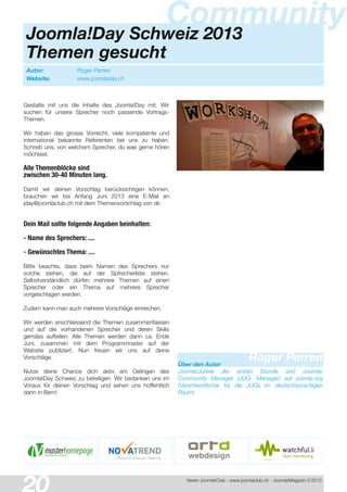 Verein Joomla!Club - www.joomlaclub.ch - Joomla!Magazin 2/201 3
Autor: Roger Perren
Website: www.joomladay.ch
CommunityJoomla!Day Schweiz 2013
Themen gesucht
Roger PerrenÜber den Autor
Joomla!Junkie der ersten Stunde und Joomla!
Community Manager (JUG- Manager) auf joomla.org
(Verantwortlicher fur die JUGs im deutschsprachigen
Raum)
Gestalte mit uns die Inhalte des Joomla!Day mit. Wir
suchen für unsere Sprecher noch passende Vortrags-
Themen.
Wir haben das grosse Vorrecht, viele kompetente und
international bekannte Referenten bei uns zu haben.
Schreib uns, von welchem Sprecher, du was gerne hören
möchtest.
Alle Themenblöcke sind
zwischen 30-40 Minuten lang.
Damit wir deinen Vorschlag berücksichtigen können,
brauchen wir bis Anfang Juni 201 3 eine E-Mail an
jday@joomlaclub.ch mit dem Themenvorschlag von dir.
Dein Mail sollte folgende Angaben beinhalten:
- Name des Sprechers: ....
- Gewünschtes Thema: ....
Bitte beachte, dass beim Namen des Sprechers nur
solche stehen, die auf der Spfrecherliste stehen.
Selbstverständlich dürfen mehrere Themen auf einen
Sprecher oder ein Thema auf mehrere Sprecher
vorgeschlagen werden.
Zudem kann man auch mehrere Vorschläge einreichen.
Wir werden anschliessend die Themen zusammenfassen
und auf die vorhandenen Sprecher und deren Skills
gemäss aufteilen. Alle Themen werden dann ca. Ende
Juni, zusammen mit dem Programmraster auf der
Website publiziert. Nun freuen wir uns auf deine
Vorschläge.
Nutze deine Chance dich aktiv am Gelingen des
Joomla!Day Schweiz zu beteiligen. Wir bedanken uns im
Voraus für deinen Vorschlag und sehen uns hoffentlich
dann in Bern!
 