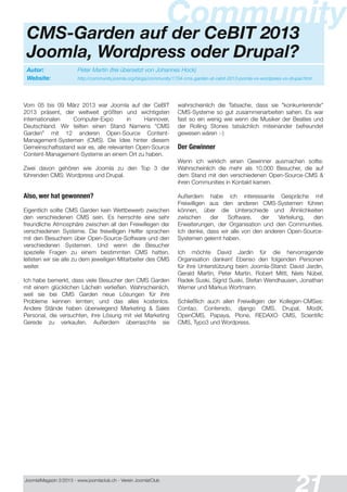 Joomla!Magazin 2/201 3 - www.joomlaclub.ch - Verein Joomla!Club
y
Autor: Peter Martin (frei übersetzt von Johannes Hock)
Website: http://community.joomla.org/blogs/community/1734-cms-garden-at-cebit-2013-joomla-vs-wordpress-vs-drupal.html
CommunityCMS-Garden auf der CeBIT 2013
Joomla, Wordpress oder Drupal?
Vom 05 bis 09 März 201 3 war Joomla auf der CeBIT
201 3 präsent, der weltweit größten und wichtigsten
internationalen Computer-Expo in Hannover,
Deutschland. Wir teilten einen Stand Namens "CMS
Garden" mit 1 2 anderen Open-Source Content-
Management-Systemen (CMS). Die Idee hinter diesem
Gemeinschaftsstand war es, alle relevanten Open-Source
Content-Management-Systeme an einem Ort zu haben.
Zwei davon gehören wie Joomla zu den Top 3 der
führenden CMS: Wordpress und Drupal.
Also, wer hat gewonnen?
Eigentlich sollte CMS Garden kein Wettbewerb zwischen
den verschiedenen CMS sein. Es herrschte eine sehr
freundliche Atmosphäre zwischen all den Freiwillegen der
verschiedenen Systeme. Die freiwilligen Helfer sprachen
mit den Besuchern über Open-Source-Software und den
verschiedenen Systemen. Und wenn die Besucher
spezielle Fragen zu einem bestimmten CMS hatten,
leiteten wir sie alle zu dem jeweiligen Mitarbeiter des CMS
weiter.
Ich habe bemerkt, dass viele Besucher den CMS Garden
mit einem glücklichen Lächeln verließen. Wahrscheinlich,
weil sie bei CMS Garden neue Lösungen für ihre
Probleme kennen lernten; und das alles kostenlos.
Andere Stände haben überwiegend Marketing & Sales
Personal, die versuchten, ihre Lösung mit viel Marketing
Gerede zu verkaufen. Außerdem überraschte sie
wahrscheinlich die Tatsache, dass sie "konkurrierende"
CMS-Systeme so gut zusammenarbeiten sahen. Es war
fast so ein wenig wie wenn die Musiker der Beatles und
der Rolling Stones tatsächlich miteinander befreundet
gewesen wären :-)
Der Gewinner
Wenn ich wirklich einen Gewinner ausmachen sollte:
Wahrscheinlich die mehr als 1 0.000 Besucher, die auf
dem Stand mit den verschiedenen Open-Source-CMS &
ihren Communities in Kontakt kamen.
Außerdem habe ich interessante Gespräche mit
Freiwilligen aus den anderen CMS-Systemen führen
können, über die Unterschiede und Ähnlichkeiten
zwischen der Software, der Verteilung, den
Erweiterungen, der Organisation und den Communities.
Ich denke, dass wir alle von den anderen Open-Source-
Systemen gelernt haben.
Ich möchte David Jardin für die hervorragende
Organisation danken! Ebenso den folgenden Personen
für ihre Unterstützung beim Joomla-Stand: David Jardin,
Gerald Martin, Peter Martin, Robert Mittl, Niels Nübel,
Radek Suski, Sigrid Suski, Stefan Wendhausen, Jonathan
Werner und Markus Wortmann.
Schließlich auch allen Freiwilligen der Kollegen-CMSes:
Contao, Contenido, django CMS, Drupal, ModX,
OpenCMS, Papaya, Plone, REDAXO CMS, Scientific
CMS, Typo3 und Wordpress.
 