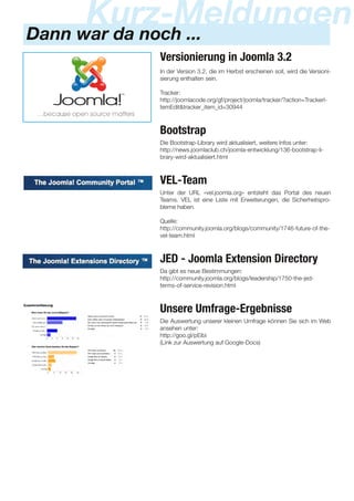 Dann war da noch ...
Kurz-Meldungen
Versionierung in Joomla 3.2
In der Version 3.2, die im Herbst erscheinen soll, wird die Versioni-
sierung enthalten sein.
Tracker:
http://joomlacode.org/gf/project/joomla/tracker/?action=TrackerI-
temEdit&tracker_item_id=30944
Bootstrap
Die Bootstrap-Library wird aktualisiert, weitere Infos unter:
http://news.joomlaclub.ch/joomla-entwicklung/1 36-bootstrap-li-
brary-wird-aktualisiert.html
VEL-Team
Unter der URL «vel.joomla.org» entsteht das Portal des neuen
Teams. VEL ist eine Liste mit Erweiterungen, die Sicherheitspro-
bleme haben.
Quelle:
http://community.joomla.org/blogs/community/1 746-future-of-the-
vel-team.html
JED - Joomla Extension Directory
Da gibt es neue Bestimmungen:
http://community.joomla.org/blogs/leadership/1 750-the-jed-
terms-of-service-revision.html
Unsere Umfrage-Ergebnisse
Die Auswertung unserer kleinen Umfrage können Sie sich im Web
ansehen unter:
http://goo.gl/pEibi
(Link zur Auswertung auf Google-Docs)
 