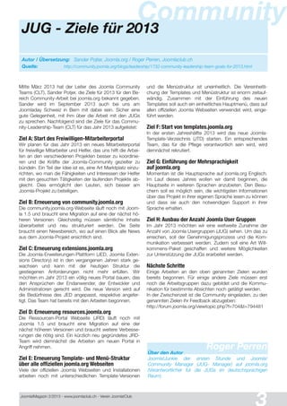 Joomla!Magazin 2/201 3 - www.joomlaclub.ch - Verein Joomla!Club
JUG - Ziele für 2013
Community
Autor / Übersetzung: Sander Pojter, Joomla.org / Roger Perren, Joomlaclub.ch
Quelle: http://community.joomla.org/blogs/leadership/1732-community-leadership-team-goals-for-2013.html
Mitte März 201 3 hat der Leiter des Joomla Community
Teams (CLT), Sander Potjer, die Ziele für 201 3 für den Be-
reich Community-Arbeit bei joomla.org bekannt gegeben.
Sander wird im September 201 3 auch bei uns am
Joomladay Schweiz in Bern mit dabei sein. Sicher eine
gute Gelegenheit, mit ihm über die Arbeit mit den JUGs
zu sprechen. Nachfolgend sind die Ziele für das Commu-
nity-Leadership-Team (CLT) für das Jahr 201 3 aufgelistet:
Ziel A: Start des Freiwilligen-Mitarbeiterportal
Wir planen für das Jahr 201 3 ein neues Mitarbeiterportal
für freiwillige Mitarbeiter und Helfer, das uns hilft die Arbei-
ten an den verschiedenen Projekten besser zu koordinie-
ren und die Kräfte der Joomla-Community gezielter zu
bündeln. Ein Teil der Idee ist es, eine Art Marktplatz einzu-
richten, wo man die Fähigkeiten und Interessen der Helfer
mit den gesuchten Tätigkeiten der laufenden Projekte ab-
gleicht. Dies ermöglicht den Leuten, sich besser am
Joomla-Projekt zu beteiligen.
Ziel B: Erneuerung von community.joomla.org
Die community.joomla.org-Webseite läuft noch mit Joom-
la 1 .5 und braucht eine Migration auf eine der nächst hö-
heren Versionen. Gleichzeitig müssen sämtliche Inhalte
überarbeitet und neu strukturiert werden. Die Seite
braucht einen Newsbereich, wo auf einen Blick alle News
aus dem Joomla-Projekt ersichtlich sind.
Ziel C: Erneuerung extensions.joomla.org
Die Joomla-Erweiterungen-Plattform (JED, Joomla Exten-
sions Directory) ist in den vergangenen Jahren stark ge-
wachsen und kann mit der heutigen Struktur die
gestiegenen Anforderungen nicht mehr erfüllen. Wir
möchten im Jahr 201 3 ein völlig neues Portal bauen, das
den Ansprüchen der Endanwender, der Entwickler und
Administratoren gerecht wird. Die neue Version wird auf
die Bedürfnisse des JED angepasst, respektive angefer-
tigt. Das Team hat bereits mit den Arbeiten begonnen.
Ziel D: Erneuerung resources.joomla.org
Die Ressourcen-Portal Webseite (JRD) läuft noch mit
Joomla 1 .5 und braucht eine Migration auf eine der
nächst höheren Versionen und braucht weitere Verbesse-
rungen die nötig sind. Ein kürzlich neu gegründetes JRD-
Team wird demnächst die Arbeiten am neuen Portal in
Angriff nehmen.
Ziel E: Erneuerung Template- und Menü-Struktur
über alle offiziellen joomla.org Webseiten
Viele der offiziellen Joomla Webseiten und Installationen
arbeiten noch mit unterschiedlichen Template-Versionen
und die Menüstruktur ist uneinheitlich. Die Vereinheitli-
chung der Templates und Menüstruktur ist enorm zeitauf-
wändig. Zusammen mit der Einführung des neuen
Templates soll auch ein einheitliches Hauptmenü, dass auf
allen offiziellen Joomla Webseiten verwendet wird, einge-
führt werden.
Ziel F: Start von templates.joomla.org
In der ersten Jahreshälfte 201 3 wird das neue Joomla-
Template-Verzeichnis (JTD) starten. Ein entsprechendes
Team, das für die Pflege verantwortlich sein wird, wird
demnächst rekrutiert.
Ziel G: Einführung der Mehrsprachigkeit
auf joomla.org
Momentan ist die Hauptsprache auf joomla.org Englisch.
Im Lauf dieses Jahres wollen wir damit beginnen, die
Hauptseite in weiteren Sprachen anzubieten. Den Besu-
chern soll es möglich sein, die wichtigsten Informationen
über das Projekt in ihrer eigenen Sprache lesen zu können
und dass sie auch den notwendigen Support in ihrer
Sprache erhalten.
Ziel H: Ausbau der Anzahl Joomla User Gruppen
Im Jahr 201 3 möchten wir eine weltweite Zunahme der
Anzahl von Joomla Usergruppen (JUG) sehen. Um das zu
erreichen, soll der Genehmigungsprozess und die Kom-
munikation verbessert werden. Zudem soll eine Art Will-
kommens-Paket geschaffen und weitere Möglichkeiten
zur Unterstützung der JUGs erarbeitet werden.
Nächste Schritte
Einige Arbeiten an den oben genannten Zielen wurden
bereits begonnen. Für einige andere Ziele müssen erst
noch die Arbeitsgruppen dazu gebildet und die Kommu-
nikation für bestimmte Absichten noch getätigt werden.
In der Zwischenzeit ist die Community eingeladen, zu den
genannten Zielen ihr Feedback abzugeben:
http://forum.joomla.org/viewtopic.php?f=704&t=794481
Roger PerrenÜber den Autor
Joomla!Junkie der ersten Stunde und Joomla!
Community Manager (JUG- Manager) auf joomla.org
(Verantwortlicher fur die JUGs im deutschsprachigen
Raum)
 