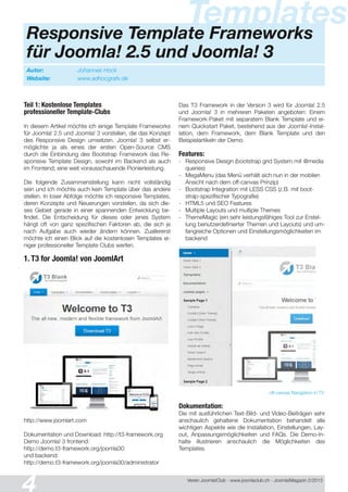 Verein Joomla!Club - www.joomlaclub.ch - Joomla!Magazin 2/201 3
Templates
Autor: Johannes Hock
Website: www.adhocgrafx.de
Responsive Template Frameworks
für Joomla! 2.5 und Joomla! 3
Teil 1: Kostenlose Templates
professioneller Template-Clubs
In diesem Artikel möchte ich einige Template Frameworks
für Joomla! 2.5 und Joomla! 3 vorstellen, die das Konzept
des Responsive Design umsetzen. Joomla! 3 selbst er-
möglichte ja als eines der ersten Open-Source CMS
durch die Einbindung des Bootstrap Framework das Re-
sponsive Template Design, sowohl im Backend als auch
im Frontend; eine weit vorausschauende Pionierleistung.
Die folgende Zusammenstellung kann nicht vollständig
sein und ich möchte auch kein Template über das andere
stellen. In loser Abfolge möchte ich responsive Templates,
deren Konzepte und Neuerungen vorstellen, da sich die-
ses Gebiet gerade in einer spannenden Entwicklung be-
findet. Die Entscheidung für dieses oder jenes System
hängt oft von ganz spezifischen Faktoren ab, die sich je
nach Aufgabe auch wieder ändern können. Zuallererst
möchte ich einen Blick auf die kostenlosen Templates ei-
niger professioneller Template Clubs werfen.
1. T3 for Joomla! von JoomlArt
http://www.joomlart.com
Dokumentation und Download: http://t3-framework.org
Demo Joomla! 3 frontend:
http://demo.t3-framework.org/joomla30
und backend:
http://demo.t3-framework.org/joomla30/administrator
Das T3 Framework in der Version 3 wird für Joomla! 2.5
und Joomla! 3 in mehreren Paketen angeboten: Einem
Framework-Paket mit separatem Blank Template und ei-
nem Quickstart Paket, bestehend aus der Joomla!-Instal-
lation, dem Framework, dem Blank Template und den
Beispielartikeln der Demo.
Features:
- Responsive Design (bootstrap grid System mit @media
queries)
- MegaMenu (das Menü verhält sich nun in der mobilen
Ansicht nach dem off-canvas Prinzip)
- Bootstrap Integration mit LESS CSS (z.B. mit boot-
strap-spezifischer Typografie)
- HTML5 und SEO Features
- Multiple Layouts und multiple Themes
- ThemeMagic (ein sehr leistungsfähiges Tool zur Erstel-
lung benutzerdefinierter Themen und Layouts) und um-
fangreiche Optionen und Einstellungsmöglichkeiten im
backend
off-canvas Navigation in T3
Dokumentation:
Die mit ausführlichen Text-Bild- und Video-Beiträgen sehr
anschaulich gehaltene Dokumentation behandelt alle
wichtigen Aspekte wie die Installation, Einstellungen, Lay-
out, Anpassungsmöglichkeiten und FAQs. Die Demo-In-
halte illustrieren anschaulich die Möglichkeiten des
Templates.
 