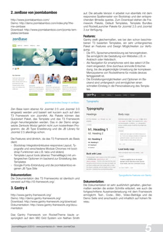 Joomla!Magazin 2/201 3 - www.joomlaclub.ch - Verein Joomla!Club
5
2. zenBase von joomlabamboo
http://www.joomlabamboo.com/
Demo: http://demo.joomlabamboo.com/index.php?the-
me=zenbase
Download: http://www.joomlabamboo.com/joomla-tem-
plates/zenbase
geschmackvolles Design in zenBase
Zen Base kann ebenso für Joomla! 2.5 und Joomla! 3.0
eingesetz werden und basiert seit kurzem auch auf dem
T3 Framework von JoomlArt. Als Pakete können das
Quickstart Paket, das Template und das T3 Framework
plugin heruntergeladen werden. Das in der Demo einge-
setzte Zentools Modul gehört nicht zum kostenfreien Pro-
gramm; die JB Type Erweiterung und die JB Library für
Joomla! 2.5 allerdings schon.
Die Features sind ähnlich, da das T3 Framework als Basis
dient:
- Bootstrap Integration(inklusive responsive Layout, Ty-
pografie und verschiedene Module Chromes mit boot-
strap Funktionen wie z.B. tabs und sliders)
- Template Layout tools (ebenso ThemeMagic) mit um-
fangreichen Optionen im backend zur Einstellung des
Templates
- Google-Fonts-Einbindung und die joomlabamboo-ei-
genen JB Type Stile
Dokumentation:
Die Dokumentation des T3 Frameworks ist identisch und
verweist auf http://t3-framework.org/.
3. Gantry 4
http://www.gantry-framework.org/
Demo: http://demo.gantry-framework.org/
Download: http://www.gantry-framework.org/download
Dokumentation: http://www.gantry-framework.org/docu-
mentation
Das Gantry Framework von RocketTheme baute ur-
sprünglich auf dem 960 Grid System von Nathan Smith
auf. Die aktuelle Version 4 arbeitet nun ebenfalls mit dem
responsive Spaltenraster von Bootstrap und den entspre-
chenden @media queries. Zum Download stehen die Fra-
mework Pakete, Default Templates, Template Bundles
und RocketLauncher Pakete für Joomla! 2.5 und Joomla!
3 zur Verfügung.
Features:
Gantry stellt gleichermaßen, wie bei den schon beschrie-
benen T3 basierten Templates, ein sehr umfangreiches
Paket an Features und Design Möglichkeiten zur Verfü-
gung:
- Die RTL Sprachenunterstützung sei hervorgehoben.
Sie ermöglicht die Gestaltung von Websites z.B. in
Arabisch oder Hebräisch.
- Als Navigation für smartphones wird das select UI Ele-
ment eingesetzt. Eine durchaus sinnvolle Entschei-
dung, bis die angekündigte Umsetzung der komplexen
Menüsysteme von Rockettheme für mobile devices
fertiggestellt ist.
- Die Einstellungsmöglichkeiten und Optionen im Ba-
ckend sind umfangreich und ermöglichen einen
schnellen Einstieg in die Personalisierung des Templa-
tes.
Typografische Features von Gantry
Dokumentation:
Die Dokumentation ist sehr ausführlich gehalten, gleicher-
maßen werden die ersten Schritte erläutert, wie auch die
fortgeschrittene Auseinandersetzung mit dem Framework
ermöglicht. Text-, Code-, Bild-, Video-Beiträge und die
Demo Seite sind anschaulich und inhaltlich auf hohem Ni-
veau.
 