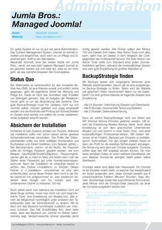 Joomla!Magazin 2/201 3 - www.joomlaclub.ch - Verein Joomla!Club
7
Jumla Bros.:
Managed Joomla!
Administration
Autor: Alexander Schmidt
Website: https://jumlabros.com
Ein gutes System ist nur so gut wie seine Administration.
Das Content Management System Joomla! ist schnell in-
stalliert und eingerichtet, doch wenn es um Pflege und Si-
cherheit geht, heißt es am Ball bleiben.
Alexander Schmidt, einer der beiden Kopfe von Jumla
Bros., verrat, auf was beim eigenen Managed Joomla! al-
les geachtet werden soll und zeigt auf, dass es um mehr
geht, als das zeitnahe Einspielen der CoreUpdates.
Status Quo
Der Webmaster ist verantwortlich fur den korrekten Be-
trieb des CMS. Ist eine Website erstellt und endlich online
gegangen, geht die eigentliche Arbeit der Wartung und
Pflege los. Dabei ist nicht das Schreiben oder Erstellen
von Beiträgen gemeint. Das ist Aufgabe der Redaktion.
Ferner geht es um die Absicherung des Systems. Eine
gute BackupStrategie muss her. Updates, nicht nur von
Joomla! selbst, müssen getestet und zügig eingespielt
werden und die Kontrolle und Prüfung auf Schwachstellen
im System sind wichtig und sollten als immer wiederkeh-
rende Aufgaben erkannt werden.
Absichern der Installation
Sicherheit ist kein Zustand sondern ein Prozess. Während
der Installation sollte man schon darauf achten gewisse
Sicherheitsmerkmale einzuhalten. Der Präfix der Daten-
banktabellen sollte aus einer zufälligen Kombination aus
Buchstaben und Zahlen bestehen, zum Beispiel «g83ld_».
Der Benutzername «admin» ist ein NoGo. Als Passwort
sollte ein richtiges Passwort gewählt werden, wie zum
Beispiel «Vayr8L[29678ry6jfGCMg3rpU». Passwortgene-
ratoren gibt es zu Hauf im Netz und testen kann man die
Stärke eines Passworts gut unter howsecureismypass-
word.net. Nach der Installation ist unbedingt darauf zu
achten, den Ordner «/installation» zu löschen. Diesen
Ordner in «/_installation» umzubennen ist eine sehr
schlechte Idee, zumal dieser Ordner dann nicht in der Da-
tei robots.txt mit aufgenommen ist, was wiederrum be-
deutet, dass Google und Co. erlaubt wird, den
umbenannten Ordner zu indizieren. Uh! Ha!
Doch selbst wenn man während der Installation nicht auf
diese Dinge achtete, muss man nicht von vorn beginnen.
Admin Tools, eine Erweiterung von Akeeba Ltd., gibt ei-
nem die Möglichkeit nachträglich unter anderem den Ta-
bellenpräfix oder die AdministratorID zu ändern. Mit ihr
lässt sich das Backend komfortabel zusätzlich per .htac-
cess schützen. Das hält ScriptKiddies fern, denn jeder
weiss, dass das Backend von Joomla! im Ordner /admi-
nistrator liegt. Verzeichnisrechte können ebenfalls damit
richtig gesetzt werden. Alle Ordner sollten den Modus
755 und Dateien 644 haben. Was Admin Tools noch alles
kann, sieht man am besten in dem Vergleich der Core-
gegenüber der Professionell-Version. Die freie Version von
Admin Tools sollte zum Standard einer jeden Joomla!-
Installation gehören, während die kostenpflichtige Version
eine sehr gute Empfehlung fur größere Websites ist.
BackupStrategie finden
Mit Backups lassen sich vergangene Versionen einer
Website wiederherstellen. Darum gilt es eine ausgewoge-
ne Backup-Strategie zu finden. Wann wird die Website
voll gesichert? Wann inkrementell? Wann nur die Daten-
bank? Für eine größere Website ist folgender Zeitplan eine
Empfehlung:
- Alle 24 Stunden: Vollsicherung (Dateien und Datenbank)
- Alle 8 Stunden: inkrementelle Sicherung (Dateien)
- Alle 2 Stunden: Datenbanksicherung
Kann ein solche BackupStrategie nicht von Seiten des
ISP (Internet Service Provider) gefahren werden, hilft ei-
nem die Erweiterung Akeeba Backup dabei. Auch diese
Erweiterung ist von dem griechischen Unternehmen
Akeeba Ltd und kommt in einer freien Core- und einer
kostenpflichtigen Professionell-Version. Mit beiden Ver-
sionen ist es möglich, Backups per Cronjobs zu erstellen,
sprich: Automatisiert. Für den obigen Zeitplan heisst es
dann ein Profil für die jeweilige Sicherungsart anzulegen.
Die Sicherung wird dann per Cronjob ausgelöst. Cronjobs
sollten über den ISP angelegt werden können. Ob man
seine sensiblen Daten an einen weiteren Dienstleister wie
zum Beispiel Cronjob.de übergibt, bleibt jedem selbst
überlassen.
Cronjobs selbst sind dabei kein Hexenwerk. Ein Cronjob
ist ein Einzeiler, indem steht, zu welcher Zeit wiederholend
ein Script aufgerufen wird. Jeder Cronjob besteht aus 6
unterschiedlichen Feldern: Minuten, Stunden, Tage, Mo-
nate, Wochentage sowie das auszuführende Kommando.
Jede Minute wird die Cronjob-Datei überprüft, ob einer
der Cronjobs ausgefuhrt werden soll.
00 */24 * * * /usr/bin/php53
/path/to/j oomla/root/cli/akeebabackup. php
profile=1
00 */8 * * * /usr/bin/php53 /path/to/j oom-
la/root/cli/akeebabackup. php profile=2
00 */2 * * * /usr/bin/php53 /path/to/j oom-
la/root/cli/akeebabackup. php profile=3
 