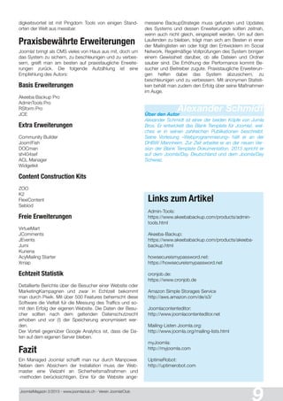 Joomla!Magazin 2/201 3 - www.joomlaclub.ch - Verein Joomla!Club
digkeitsvorteil ist mit Pingdom Tools von einigen Stand-
orten der Welt aus messbar.
Praxisbewährte Erweiterungen
Joomla! bringt als CMS vieles von Haus aus mit, doch um
das System zu sichern, zu beschleunigen und zu verbes-
sern, greift man am besten auf praxistaugliche Erweite-
rungen zurück. Die folgende Aufzahlung ist eine
Empfehlung des Autors:
Basis Erweiterungen
Akeeba Backup Pro
AdminTools Pro
RSform Pro
JCE
Extra Erweiterungen
Community Builder
Joom!Fish
DOCman
sh404sef
ACL Manager
Widgetkit
Content Construction Kits
ZOO
K2
FlexiContent
Seblod
Freie Erweiterungen
VirtueMart
JComments
JEvents
Jumi
Kunena
AcyMailing Starter
Xmap
Echtzeit Statistik
Detaillierte Berichte über die Besucher einer Website oder
MarketingKampagnen und zwar in Echtzeit bekommt
man durch Piwik. Mit über 500 Features beherrscht diese
Software die Vielfalt fur die Messung des Traffics und so-
mit den Erfolg der eigenen Website. Die Daten der Besu-
cher sollten nach dem geltenden Datenschutzrecht
erhoben und vor (!) der Speicherung anonymisiert wer-
den.
Der Vorteil gegenüber Google Analytics ist, dass die Da-
ten auf dem eigenen Server bleiben.
Fazit
Ein Managed Joomla! schafft man nur durch Manpower.
Neben dem Absichern der Installation muss der Web-
master eine Vielzahl an Sicherheitsmaßnahmen und
-methoden berücksichtigen. Eine für die Website ange-
messene BackupStrategie muss gefunden und Updates
des Systems und dessen Erweiterungen sollten zeitnah,
wenn auch nicht gleich, eingespielt werden. Um auf dem
Laufenden zu bleiben, trägt man sich am Besten in einer
der Mailinglisten ein oder folgt den Entwicklern im Social
Network. Regelmäßige Vollprüfungen des System bringen
einem Gewissheit daruber, ob alle Dateien und Ordner
sauber sind. Die Erhöhung der Performance kommt Be-
sucher und Beitreiber zugute. Praxistaugliche Erweiterun-
gen helfen dabei das System abzusichern, zu
beschleunigen und zu verbessern. Mit anonymen Statisti-
ken behält man zudem den Erfolg über seine Maßnahmen
im Auge.
Alexander SchmidtÜber den Autor
Alexander Schmidt ist einer der beiden Kopfe von Jumla
Bros. Er entwickelt das Blank Template für Joomla!, wel-
ches er in seinen zahlreichen Publikationen beschreibt.
Seine Vorlesung «Webprogrammierung» hält er an der
DHBW Mannheim. Zur Zeit arbeitet er an der neuen Ver-
sion der Blank Template Dokumentation. 2013 spricht er
auf dem Joomla!Day Deutschland und dem Joomla!Day
Schweiz.
Links zum Artikel
Admin-Tools:
https://www.akeebabackup.com/products/admin-
tools.html
Akeeba-Backup:
https://www.akeebabackup.com/products/akeeba-
backup.html
howsecureismypassword.net:
https://howsecureismypassword.net
cronjob.de:
https://www.cronjob.de
Amazon Simple Storages Service
http://aws.amazon.com/de/s3/
Joomlacontenteditor:
http://www.joomlacontenteditor.net
Mailing-Listen Joomla.org:
http://www.joomla.org/mailing-lists.html
myJoomla:
http://myjoomla.com
UptimeRobot:
http://uptimerobot.com
 