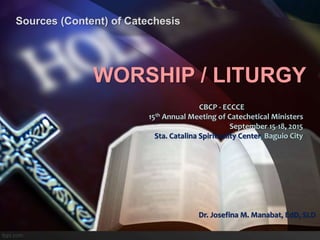 CBCP - ECCCE
15th Annual Meeting of Catechetical Ministers
September 15-18, 2015
Sta. Catalina Spirituality Center, Baguio City
Dr. Josefina M. Manabat, EdD, SLD
WORSHIP / LITURGY
Sources (Content) of Catechesis
 