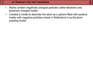 J.J Thomson’s Life And Contribution

• Atoms contain negatively charged particles called electrons and
  positively charged matter.
• Created a model to describe the atom as a sphere filled with positive
  matter with negative particles mixed in Referred to it as the plum
  pudding model
 