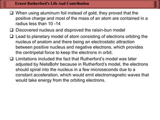 Ernest Rutherford’s Life And Contribution

 When using aluminum foil instead of gold, they proved that the
  positive charge and most of the mass of an atom are contained in a
  radius less than 10 -14
 Discovered nucleus and disproved the raisin-bun model
 Lead to planetary model of atom consisting of electrons orbiting the
  nucleus of anatom and there being an electrostatic attraction
  between positive nucleus and negative electrons, which provides
  the centripetal force to keep the electrons in orbit.
 Limitations included the fact that Rutherford’s model was later
  adjusted by NielsBohr because in Rutherford’s model, the electrons
  should spiral into the nucleus in a few microseconds due to a
  constant acceleration, which would emit electromagnetic waves that
  would take energy from the orbiting electrons.
 