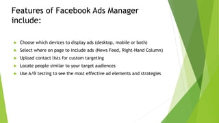 Features of Facebook Ads Manager
include:
 Choose which devices to display ads (desktop, mobile or both)
 Select where on page to include ads (News Feed, Right-Hand Column)
 Upload contact lists for custom targeting
 Locate people similar to your target audiences
 Use A/B testing to see the most effective ad elements and strategies
 