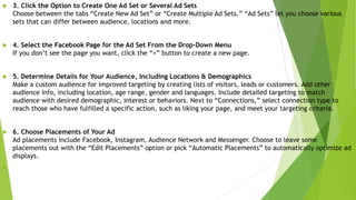  3. Click the Option to Create One Ad Set or Several Ad Sets
Choose between the tabs “Create New Ad Set” or “Create Multiple Ad Sets.” “Ad Sets” let you choose various
sets that can differ between audience, locations and more.
 4. Select the Facebook Page for the Ad Set From the Drop-Down Menu
If you don’t see the page you want, click the “+” button to create a new page.
 5. Determine Details for Your Audience, Including Locations & Demographics
Make a custom audience for improved targeting by creating lists of visitors, leads or customers. Add other
audience info, including location, age range, gender and languages. Include detailed targeting to match
audience with desired demographic, interest or behaviors. Next to “Connections,” select connection type to
reach those who have fulfilled a specific action, such as liking your page, and meet your targeting criteria.
 6. Choose Placements of Your Ad
Ad placements include Facebook, Instagram, Audience Network and Messenger. Choose to leave some
placements out with the “Edit Placements” option or pick “Automatic Placements” to automatically optimize ad
displays.

 