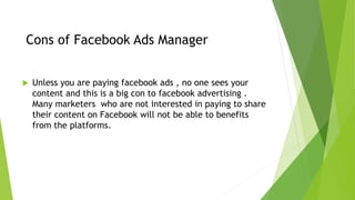Cons of Facebook Ads Manager
 Unless you are paying facebook ads , no one sees your
content and this is a big con to facebook advertising .
Many marketers who are not interested in paying to share
their content on Facebook will not be able to benefits
from the platforms.
 