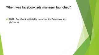 When was facebook ads manager launched?
 2007: Facebook officially launches its Facebook ads
platform.
 