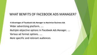 WHAT BENFITS OF FACEBOOK ADS MANAGER?
4 Advantages of Facebook Ads Manager to Maximize Business Ads
Wider advertising platform. ...
Multiple objective options in Facebook Ads Manager. ...
Various ad format options. ...
More specific and relevant audiences.
 