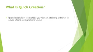 What Is Quick Creation?
 Quick creation allows you to choose your Facebook ad settings and names for
ads, ad sets and campaigns in one window.
 