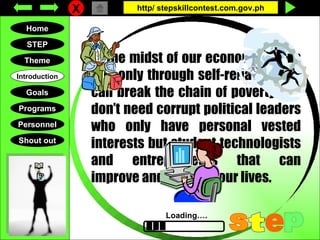 X http/ stepskillcontest.com.gov.ph Home Goals STEP Personnel Theme Introduction Programs Shout out Loading…. S t e p At the midst of our economic crisis it is only through self-reliance that can break the chain of poverty. We don’t need corrupt political leaders who only have personal vested interests but student technologists and entrepreneurs that can improve and upgrade our lives. 