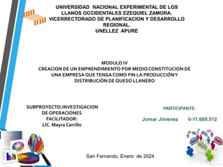 UNIVERSIDAD NACIONAL EXPERIMENTAL DE LOS
LLANOS OCCIDENTALES EZEQUIEL ZAMORA.
VICERRECTORADO DE PLANIFICACION Y DESARROLLO
REGIONAL.
UNELLEZ APURE
MODULO IV
CREACION DE UN EMPRENDIMIENTO POR MEDIO CONSTITUCION DE
UNA EMPRESA QUETENGA COMO FIN LA PRODUCCIÓNY
DISTRIBUCIÓN DE QUESO LLANERO
SUBPROYECTO:INVESTIGACION
DE OPERACIONES
FACILITADOR:
LIC. Mayra Carrillo
PARTICIPANTE:
Jomar Jimenez V-11.689.512
San Fernando, Enero de 2024
 