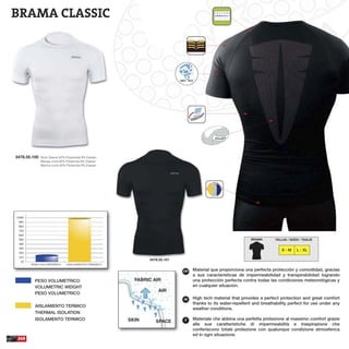 BRAMA CLASSIC
Material que proporciona una perfecta protección y comodidad, gracias
a sus características de impermeabilidad y transpirabilidad logrando
una protección perfecta contra todas las condiciones meteorológicas y
en cualquier situación.
High tech material that provides a perfect protection and great comfort
thanks to its water-repellent and breathability perfect for use under any
weather conditions.
Materiale che abbina una perfetta protezione al massimo comfort grazie
alle sue caratteristiche di impermeabilità e traspirazione che
conferiscono totale protezione con qualunque condizione atmosferica
ed in ogni situazione.
ESP
GB
IT
FABRIC AIR
AIR
SKIN
240
3478.55.100 Short Sleeve 92% Polyamide 8% Elastan
Manga corta 92% Poliamida 8% Elastan
Manica corta 92% Poliamida 8% Elastan
3478.55.101
TALLAS / SIZES / TAGLIEBRAMA
S - M L - XL
SPACE
PESO VOLUMETRICO
VOLUMETRIC WEIGHT
PESO VOLUMETRICO
AISLAMIENTO TERMICO
THERMAL ISOLATION
ISOLAMENTO TERMICO
 