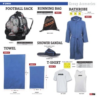 253
Group Accesories
FOOTBALL SACK
TEAM/14
100% Nylon.
C O M P O S I T I O N
941.10,001 942.10,001
BATHROBE
XS M XL
TALLAS / SIZES / TAGLIE
PACK 5
80 cm
46 cm
122 cm
70 cm
TOWEL
RUNNING BAG
9921.31.6012
100% Nylon.
C O M P O S I T I O N
PACK 5
940,001
100% Microfiber polyester.
945,001
100% Microfiber polyester.
945S001
100% Microfiber polyester.
SHOWER SANDAL
S.VAMPS-303
Camiseta: Poliester - Algodón.
T-Shirt: Polyester - Cotton.
Maglia: Poliestere - Cuntone
C O M P O S I T I O N
TALLAS / SIZES / TAGLIE
30-38 • 39-46
T-SHIRT
PACK 10
SENIOR
JUNIOR
TALLAS / SIZES / TAGLIE
M L XL
8 12 14
PACK 5
PACK 5
 
