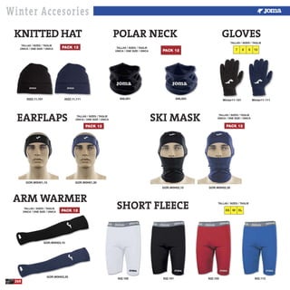 Winter Accesories
EARFLAPS
GOR.W0H01,10 GOR.W0H01,30
3522.11,101
PACK 12
KNITTED HAT POLAR NECK
3522.11,111
TALLAS / SIZES / TAGLIE
ÚNICA / ONE SIZE / ÚNICA
PACK 12
TALLAS / SIZES / TAGLIE
ÚNICA / ONE SIZE / ÚNICA
PACK 12
TALLAS / SIZES / TAGLIE
ÚNICA / ONE SIZE / ÚNICA
946,001 Winter11-101 Winter11-111946,003
GLOVES
87 9 10
TALLAS / SIZES / TAGLIE
GOR.W0H03,10
GOR.W0H03,30
TALLAS / SIZES / TAGLIE
ÚNICA / ONE SIZE / ÚNICA PACK 12
ARM WARMER
SHORT FLEECE
GOR.W0H02,10 GOR.W0H02,30
PACK 12
TALLAS / SIZES / TAGLIE
ÚNICA / ONE SIZE / ÚNICA
SKI MASK
932.100 932.101 932.103 932.113
260
XS M XL
TALLAS / SIZES / TAGLIE
 