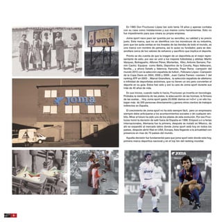 6
En 1965 Don Fructuoso López tan solo tenía 18 años y apenas contaba
con su casa como instalaciones y sus manos como herramientas. Esto no
fue impedimento para que creara su propia empresa.
Joma sport nace para ser querida por su sencillez, su calidad y su precio
justo. Esta marca, que no se identiﬁca con los monstruos de su industria,
pero que los quita ventas en los lineales de las tiendas de todo el mundo, es
una marca con nombre de persona, así lo quiso su fundador, para se des-
arrollara cerca de los valores de esfuerzo y sacriﬁcio que implica el deporte.
Pronto se dio cuenta de que la imagen de un deportista es el mejor repre-
sentante de esto, por eso se unió a los mejores futbolistas y atletas; Martín
Vázquez, Butragueño, Alfonso Pérez, Morientes, Kiko, Antonio Serrano, Fer-
mín Cacho. Equipos como Betis, Deportivo de la Coruña, Rayo Vallecano,
Sevilla… y ahora Getafe y Valencia. Kanoute, Pepe Reina -campeón del
mundo 2010 con la selección española de futbol-, Feliciano López –Campeón
de la Copa Davis en 2004, 2008 y 2009-, Juan Carlos Ferrero –número 1 del
ranking ATP en 2003- , Marcel Granollers, la selección española de atletismo
e inﬁnidad de deportistas anónimos, que no tienen un oro pero convierten el
deporte en su guía. Estos han sido y son la cara de Joma sport durante sus
más de 40 años de vida.
En sus inicios, cuando nadie lo hacía, Fructuoso ya invertía en tecnología.
Probaba la resistencia de las pieles, la adecuación de las hormas, la ﬁrmeza
de las suelas… Hoy Joma sport gasta 25.000€ diarios en I+D+I y en ello tra-
bajan más de 200 personas directamente y genera otros cientos de trabajos
indirectos en España.
El crecimiento de Joma sport no ha sido siempre fácil, pero un empresario
siempre debe anticiparse a los acontecimientos sociales o de cualquier ám-
bito. Mirar al futuro ha sido uno de los pilares de esta evolución. Por eso Fruc-
tuoso tomó la decisión de salir fuera de España en 1996. Empezó a ir a ferias
internacionales, Alemania fue la primera, después se instaló en México, de
ahí se expandió al mercado latino donde Joma sport está hoy en todos los
países, después abrió ﬁlial en USA, Europa, Asia llegando a la actualidad con
presencia en mas de 70 países del mundo.
Aquella decisión fue fundamental para que joma sport este donde esta hoy,
primera marca deportiva nacional y en el top ten del ranking mundial.
 