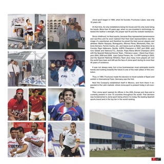 7
Joma sport began in 1965, when its founder, Fructuoso López, was only
18 years old.
At that time, its only installations being his house and his only tools being
his hands. More than 40 years ago, when no one invested in technology, he
tested the leather´s strength, the proper last ﬁt and the outsole resistance.
Since childhood, he liked sports, because they represented perseverance
and sacriﬁce and he soon realized that their best representative was the
image of a sportsman and therefore he joined the best soccer players and
athletes: Martín Vázquez, Butragueño, Alfonso Pérez, Morientes, Kiko, An-
tonio Serrano, Fermin Cacho, etc. and teams such as Betis, Deportivo de la
Coruña, Rayo Vallecano, Sevilla (UEFA Champion in 2007 and 2008 –and
now Getafe and Valencia F.C., Kanute, Pepe Reina (World Champion 2010
with the Spanish National Soccer Team. Feliciano Lopez – Davis Cup Cham-
pion 2004, 2008 and 2009. Juan Carlos Ferrero, No. 1 in ATP ranking in 2003,
and the Spanish National Athletics Team plus many more players all over
the world have been and still are the face of Joma sport during its more than
40 years of existence.
It was not always easy, but a true businessman must anticipate events
trends and looking towards the future is one of the main pillars of this evo-
lution.
Thus, in 1984, Fructuoso made the decision to travel outside of Spain and
exhibit in International Fairs. Germany was the ﬁrst.
Next the Company established itself in Mexico, and from there it ex-
panded to the Latin markets where Joma sport is present today in all coun-
tries.
Then Joma sport opened its ofﬁces in the USA, Europe and Asia and is
currently present in over 70 countries throughout the world. That decision
was fundamental to Joma sport being where it is today, the leading Spanish
sports brand and in the top ten in the world-ranking.
 