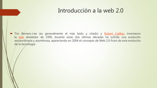Introducción a la web 2.0
 Tim Berners-Lee (es generalmente el más leído y citado) y Robert Cailliau inventaron
la web alrededor de 1990, durante estas dos últimas décadas ha sufrido una evolución
extraordinaria y asombrosa, apareciendo en 2004 el concepto de Web 2.0 fruto de esta evolución
de la tecnología.
 