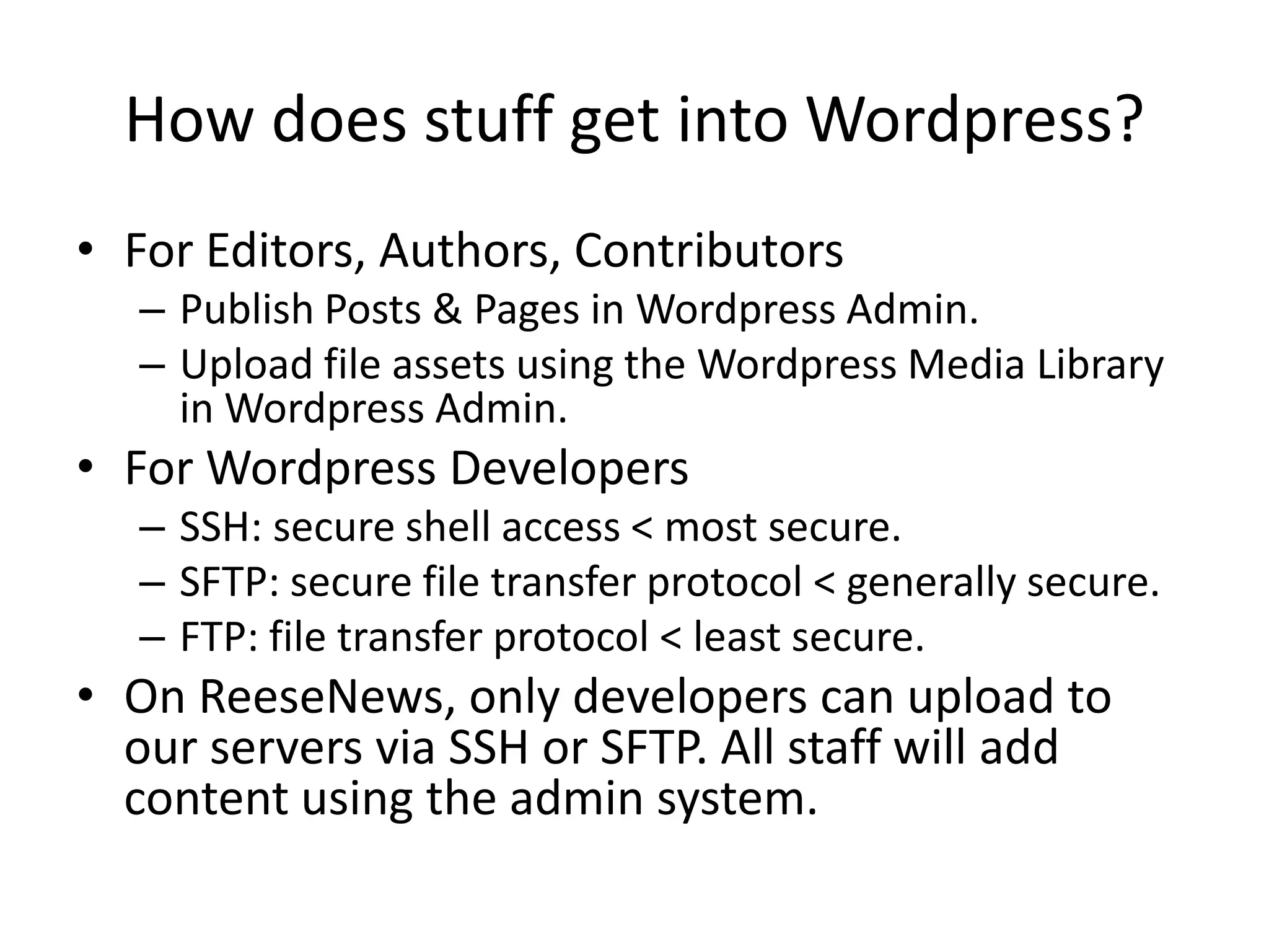 How does stuff get into Wordpress?For Editors, Authors, ContributorsPublish Posts & Pages in Wordpress Admin.Upload file assets using the Wordpress Media Library in Wordpress Admin.For Wordpress DevelopersSSH: secure shell access < most secure.SFTP: secure file transfer protocol < generally secure.FTP: file transfer protocol < least secure.On ReeseNews, only developers can upload to our servers via SSH or SFTP. All staff will add content using the admin system.