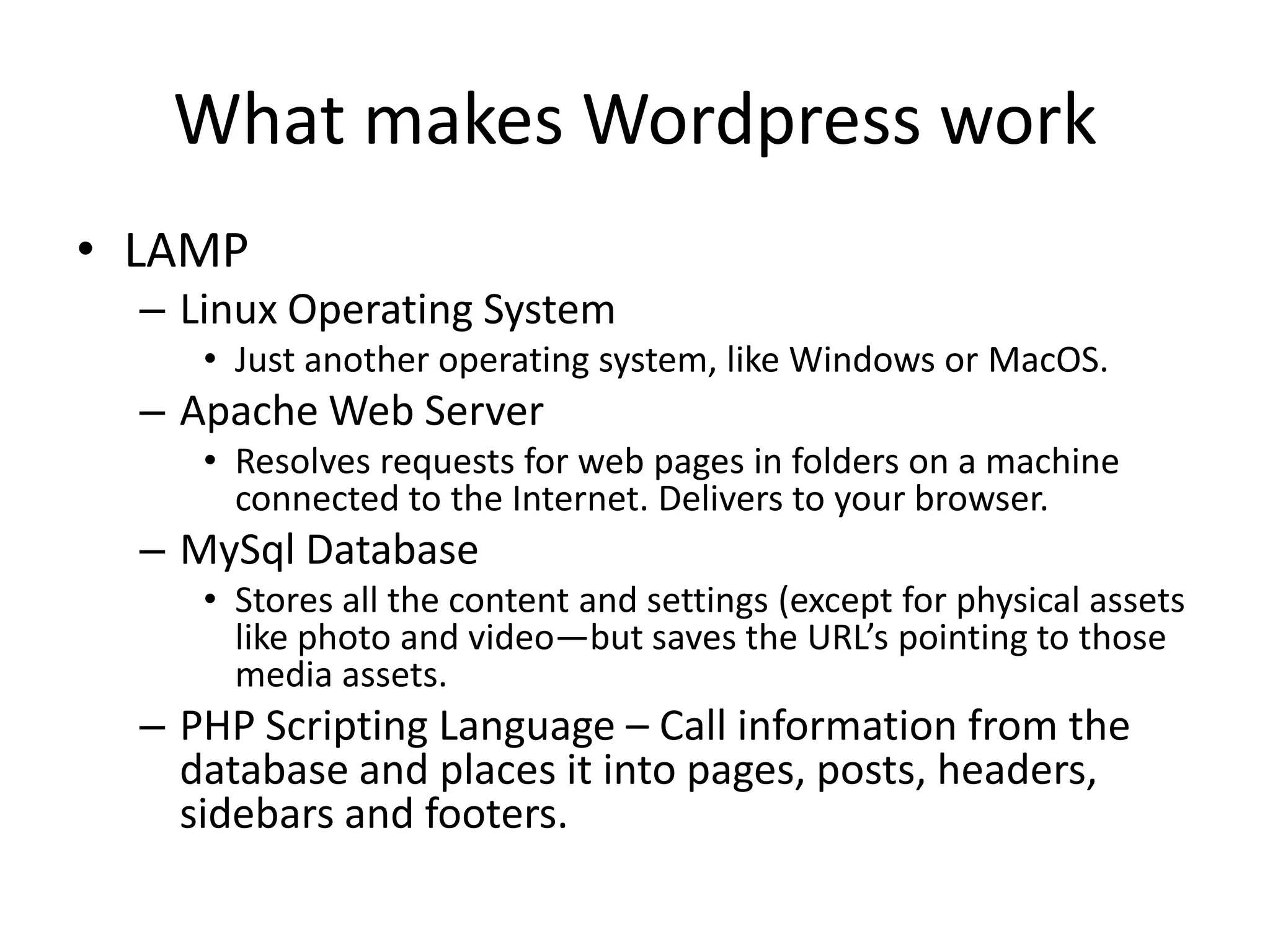 What makes Wordpress workLAMPLinux Operating SystemJust another operating system, like Windows or MacOS.Apache Web ServerResolves requests for web pages in folders on a machine connected to the Internet. Delivers to your browser.MySql DatabaseStores all the content and settings (except for physical assets like photo and video—but saves the URL’s pointing to those media assets. PHP Scripting Language – Call information from the database and places it into pages, posts, headers, sidebars and footers.