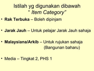Istilah yg digunakan dibawah
“ Item Category”
• Rak Terbuka – Boleh dipinjam
• Jarak Jauh – Untuk pelajar Jarak Jauh sahaja
• Malaysiana/Arkib – Untuk rujukan sahaja
(Bangunan baharu)
• Media – Tingkat 2, PHS 1
 