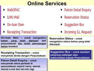 Online Services
On-loan Item – untuk mengetahui
bahan yang telah dipinjam dari
perpustakaan dan tarikh pemulangan
bahan tersebut
On-loan Item – untuk mengetahui
bahan yang telah dipinjam dari
perpustakaan dan tarikh pemulangan
bahan tersebut
Receipting Transaction – untuk
menyemak denda dengan Perpustakaan
Patron Detail Enquiry – untuk
menyemak rekod peribadi di
perpustakaan seperti nama, alamat,
alamat e-mel dan lain-lain lagi
Patron Detail Enquiry – untuk
menyemak rekod peribadi di
perpustakaan seperti nama, alamat,
alamat e-mel dan lain-lain lagi
Reservation Status – untuk
mengetahui status bahan yang telah
ditempah
Suggestion Box – untuk memberi
sebarang cadangan atau
maklumbalas kepada Perpustakaan
Suggestion Box – untuk memberi
sebarang cadangan atau
maklumbalas kepada Perpustakaan
 