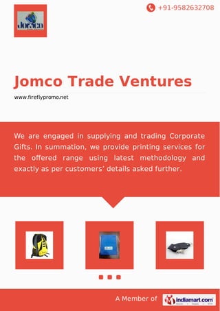 +91-9582632708
A Member of
Jomco Trade Ventures
www.fireflypromo.net
We are engaged in supplying and trading Corporate
Gifts. In summation, we provide printing services for
the oﬀered range using latest methodology and
exactly as per customers’ details asked further.
 