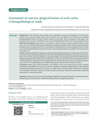 Assessment of reactive gingival lesions of oral cavity:
A histopathological study
Santosh Hunasgi, Anila Koneru, M Vanishree, Vardendra Manvikar
Department of Oral and Maxillofacial Pathology, Navodaya Dental College, Raichur, Karnataka, India
INTRODUCTION
Growths of the gingival tissues are widespread and
frequently result from underlying systemic disease,
drug‑induced stimulus, dental plaque and local iatrogenic
factors. These lesions are majorly reactive and demonstrate
tumor‑like hyperplasia. These proliferations are painless
pedunculated or sessile masses in dissimilar colors,
Background: In the literature, many studies were attempted to analyze the distribution of oral reactive
lesions in terms of age, gender and location. However, very few studies have focused on the detailed
histopathological features of these reactive lesions of oral cavity. Thus, the purpose of this paper is to
document the occurrence, distribution and various histopathological features of reactive gingival lesions.
Materials and Methods: This study is a retrospective archival review of reactive gingival lesions of oral
cavity such as irritational fibroma (IF), inflammatory gingival hyperplasia (IGF), pyogenic granuloma (PG),
peripheral giant cell granuloma (PGCG) and peripheral ossifying fibroma involving gingival tissues. All the
cases were histopathologically reviewed on some microscopical parameters according to the criteria given
by Peralles et al.
Results: Regarding epithelial morphology, atrophy, ulceration and hyperplasia were found predominantly in PG.
ConnectivetissuewaspredominantlydenseinIGFandIFwithfibroblasticproliferation;whereaslooseconnective
tissue was seen in PG. Vascular proliferation, especially capillary, was commonly present in PG and inflammatory
gingival hyperplasia (IGH). Inflammatory cell infiltrate was intense in both PG and IGH. Mineralization showed
a marked affinity for peripheral cement‑ossifying fibroma, and bone/bone‑like areas were found in about ten
cases of them. The Foreign body type of multinucleated giant cells was found exclusively on PGCG.
Conclusion: Despite their clinical similarities, the findings of this study reports that all reactive gingival
lesions show some differences in age, type, location, duration and histopathological features. Nevertheless,
the differing histological pictures are a range of a single lesion in diverse stages of maturation. Essential
in the treatment of reactive lesions is the total removal of the lesion with local irritants such as defective
restorations or calculus formation.
Keywords: Gingival reactive lesions, histopathology, inflammatory gingival hyperplasia, irritational fibroma,
peripheral giant cell granuloma, peripheral ossifying fibroma, pyogenic granuloma
Abstract
Address for correspondence:
Dr. Santosh Hunasgi, Department of Oral and Maxillofacial Pathology, Navodaya Dental College, Raichur ‑ 584 101, Karnataka, India.
E‑mail: drsantosh31@gmail.com
Received: 17.02.2016, Accepted: 17.01.2017
Access this article online
Quick Response Code:
Website:
www.jomfp.in
DOI:
10.4103/jomfp.JOMFP_23_16
How to cite this article: Hunasgi S, Koneru A, Vanishree M, Manvikar V.
Assessment of reactive gingival lesions of oral cavity: A histopathological
study. J Oral Maxillofac Pathol 2017;21:180.
This is an open access article distributed under the terms of the Creative Commons Attribut
ion‑NonCommercial‑ShareAlike 3.0 License, which allows others to remix, tweak, and build
upon the work non‑commercially, as long as the author is credited and the new creations are
licensed under the identical terms.
For reprints contact: reprints@medknow.com
Original Article
 