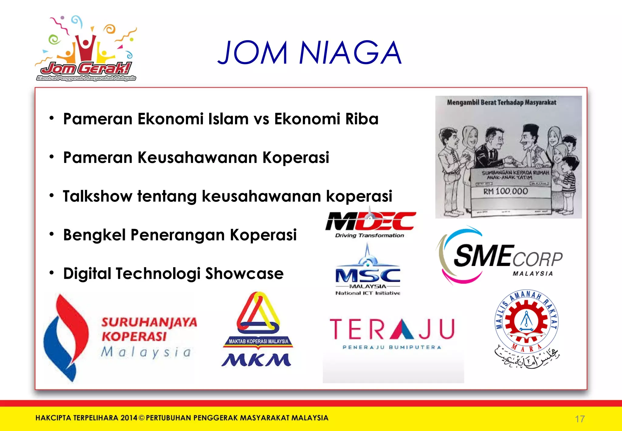 JOM NIAGA 
• Pameran Ekonomi Islam vs Ekonomi Riba 
• Pameran Keusahawanan Koperasi 
• Talkshow tentang keusahawanan koperasi 
• Bengkel Penerangan Koperasi 
• Digital Technologi Showcase 
17 
 