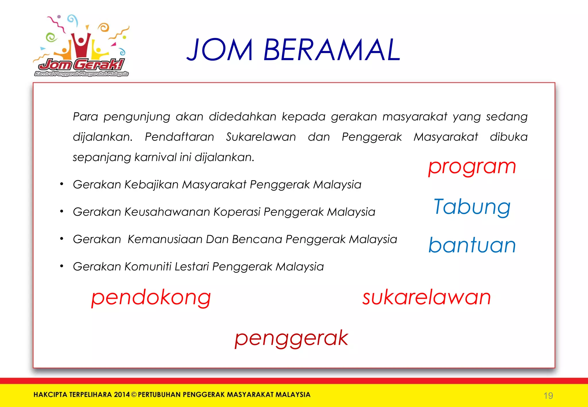 JOM BERAMAL 
Para pengunjung akan didedahkan kepada gerakan masyarakat yang sedang 
dijalankan. Pendaftaran Sukarelawan dan Penggerak Masyarakat dibuka 
sepanjang karnival ini dijalankan. 
• Gerakan Kebajikan Masyarakat Penggerak Malaysia 
• Gerakan Keusahawanan Koperasi Penggerak Malaysia 
• Gerakan Kemanusiaan Dan Bencana Penggerak Malaysia 
• Gerakan Komuniti Lestari Penggerak Malaysia 
19 
pendokong sukarelawan 
penggerak 
program 
Tabung 
bantuan 
 