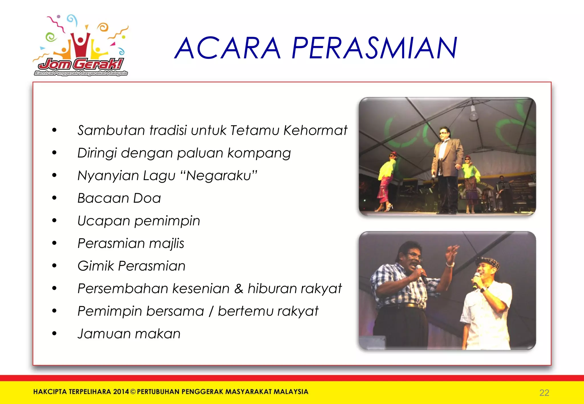 ACARA PERASMIAN 
• Sambutan tradisi untuk Tetamu Kehormat 
• Diringi dengan paluan kompang 
• Nyanyian Lagu “Negaraku” 
• Bacaan Doa 
• Ucapan pemimpin 
• Perasmian majlis 
• Gimik Perasmian 
• Persembahan kesenian & hiburan rakyat 
• Pemimpin bersama / bertemu rakyat 
• Jamuan makan 
22 
 