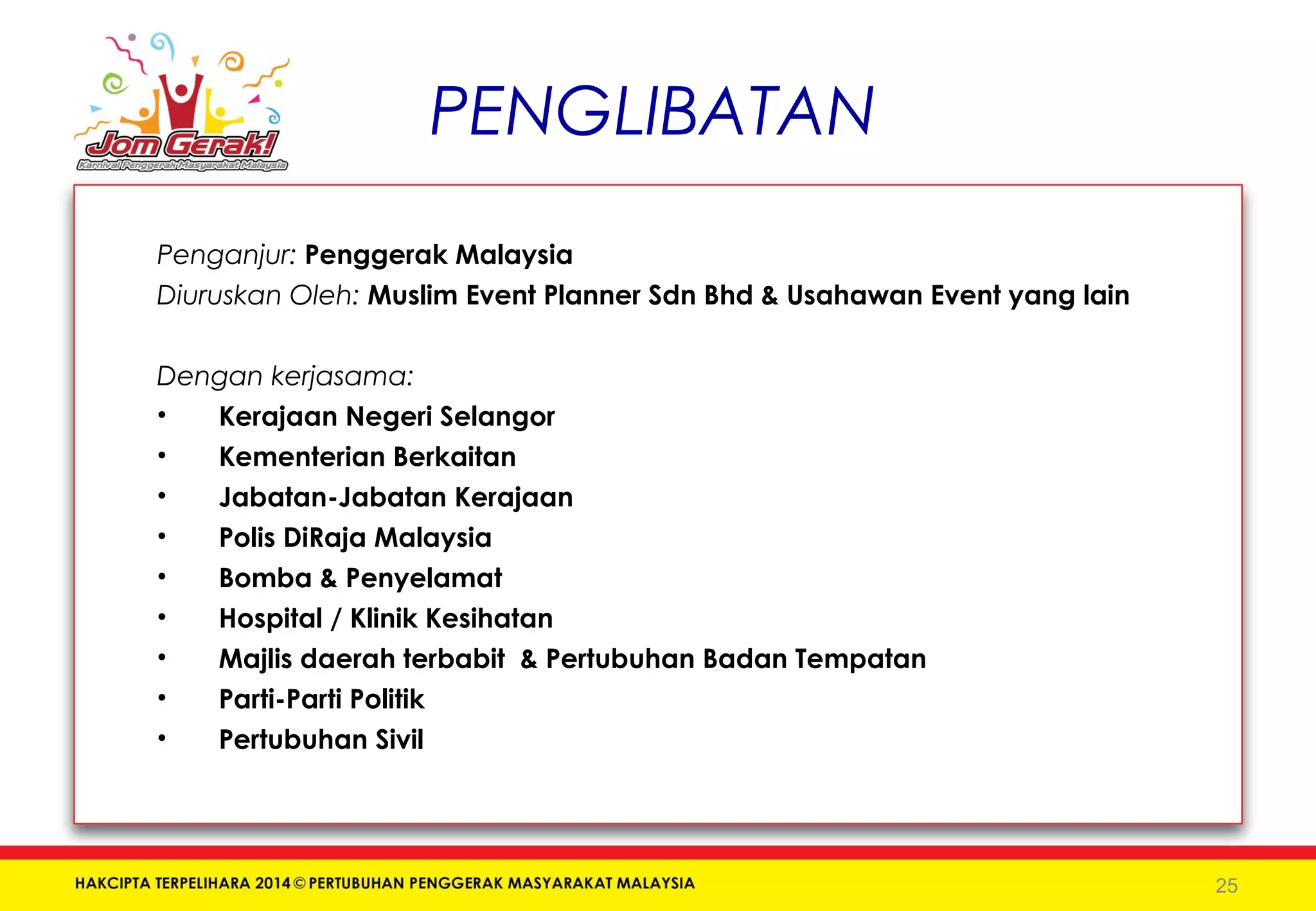 PENGLIBATAN 
Penganjur: Penggerak Malaysia 
Diuruskan Oleh: Muslim Event Planner Sdn Bhd & Usahawan Event yang lain 
Dengan kerjasama: 
• Kerajaan Negeri Selangor 
• Kementerian Berkaitan 
• Jabatan-Jabatan Kerajaan 
• Polis DiRaja Malaysia 
• Bomba & Penyelamat 
• Hospital / Klinik Kesihatan 
• Majlis daerah terbabit & Pertubuhan Badan Tempatan 
• Parti-Parti Politik 
• Pertubuhan Sivil 
25 
 