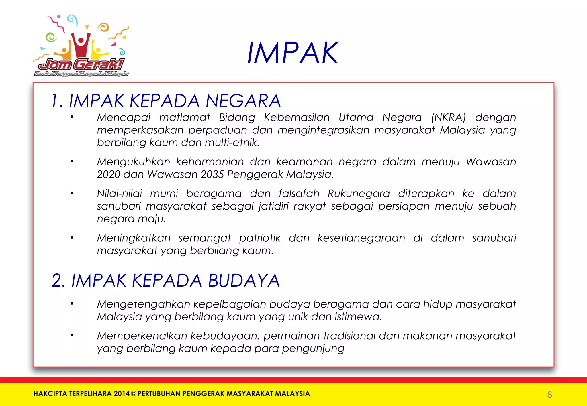 IMPAK 
1. IMPAK KEPADA NEGARA 
• Mencapai matlamat Bidang Keberhasilan Utama Negara (NKRA) dengan 
memperkasakan perpaduan dan mengintegrasikan masyarakat Malaysia yang 
berbilang kaum dan multi-etnik. 
• Mengukuhkan keharmonian dan keamanan negara dalam menuju Wawasan 
2020 dan Wawasan 2035 Penggerak Malaysia. 
• Nilai-nilai murni beragama dan falsafah Rukunegara diterapkan ke dalam 
sanubari masyarakat sebagai jatidiri rakyat sebagai persiapan menuju sebuah 
negara maju. 
• Meningkatkan semangat patriotik dan kesetianegaraan di dalam sanubari 
masyarakat yang berbilang kaum. 
2. IMPAK KEPADA BUDAYA 
• Mengetengahkan kepelbagaian budaya beragama dan cara hidup masyarakat 
Malaysia yang berbilang kaum yang unik dan istimewa. 
• Memperkenalkan kebudayaan, permainan tradisional dan makanan masyarakat 
yang berbilang kaum kepada para pengunjung 
8 
 