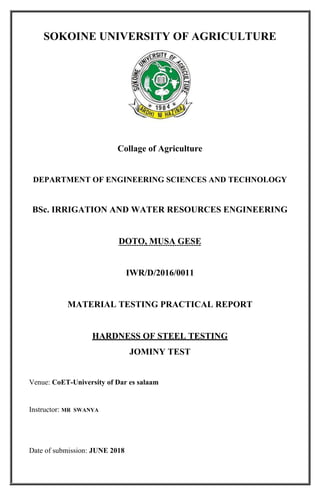 1
SOKOINE UNIVERSITY OF AGRICULTURE
Collage of Agriculture
DEPARTMENT OF ENGINEERING SCIENCES AND TECHNOLOGY
BSc. IRRIGATION AND WATER RESOURCES ENGINEERING
DOTO, MUSA GESE
IWR/D/2016/0011
MATERIAL TESTING PRACTICAL REPORT
HARDNESS OF STEEL TESTING
JOMINY TEST
Venue: CoET-University of Dar es salaam
Instructor: MR SWANYA
Date of submission: JUNE 2018
 