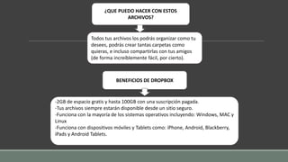 ¿QUE PUEDO HACER CON ESTOS
ARCHIVOS?
Todos tus archivos los podrás organizar como tu
desees, podrás crear tantas carpetas como
quieras, e incluso compartirlas con tus amigos
(de forma increíblemente fácil, por cierto).
BENEFICIOS DE DROPBOX
-2GB de espacio gratis y hasta 100GB con una suscripción pagada.
-Tus archivos siempre estarán disponible desde un sitio seguro.
-Funciona con la mayoría de los sistemas operativos incluyendo: Windows, MAC y
Linux
-Funciona con dispositivos móviles y Tablets como: iPhone, Android, Blackberry,
iPads y Android Tablets.
 
