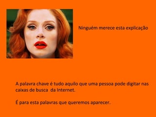Ninguém merece esta explicação




A palavra chave é tudo aquilo que uma pessoa pode digitar nas
caixas de busca da Internet.

É para esta palavras que queremos aparecer.
 