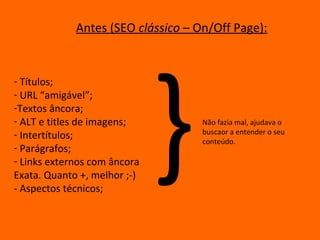 Antes (SEO clássico – On/Off Page):




                              }
- Títulos;
- URL “amigável”;
-Textos âncora;
- ALT e titles de imagens;          Não fazia mal, ajudava o
- Intertítulos;                     buscaor a entender o seu
                                    conteúdo.
- Parágrafos;
- Links externos com âncora
Exata. Quanto +, melhor ;-)
- Aspectos técnicos;
 
