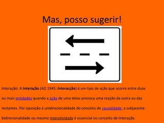 Mas, posso sugerir!




Interação: A Interação (AO 1945: Interacção) é um tipo de ação que ocorre entre duas

ou mais entidades quando a ação de uma delas provoca uma reação da outra ou das

restantes. Por oposição à unidirecionalidade do conceito de causalidade, a subjacente

bidirecionalidade ou mesmo interatividade é essencial no conceito de Interação.
 