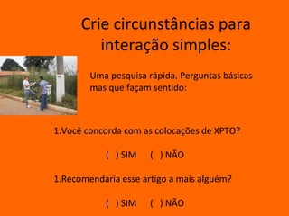 Crie circunstâncias para
         interação simples:
        Uma pesquisa rápida. Perguntas básicas
        mas que façam sentido:



1.Você concorda com as colocações de XPTO?

           ( ) SIM    ( ) NÃO

1.Recomendaria esse artigo a mais alguém?

           ( ) SIM    ( ) NÃO
 