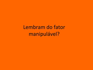 Lembram do fator
  manipulável?
 
