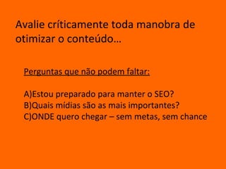 Avalie críticamente toda manobra de
otimizar o conteúdo…

 Perguntas que não podem faltar:

 A)Estou preparado para manter o SEO?
 B)Quais mídias são as mais importantes?
 C)ONDE quero chegar – sem metas, sem chance
 