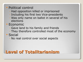 Level of Totalitarianism Political control Had opposition killed or imprisoned Including his first two Vice-presidents Was only name on ballot in several of his elections Economic Gave land to his family and friends  They therefore controlled most of the economy Social No real control over social aspects 