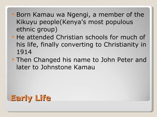 Early Life Born Kamau wa Ngengi, a member of the Kikuyu people(Kenya’s most populous ethnic group) He attended Christian schools for much of his life, finally converting to Christianity in 1914 Then Changed his name to John Peter and later to Johnstone Kamau 