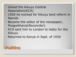 Politics Joined the Kikuyu Central Association(KCA) 1928 he worked for Kikuyu land reform in Nairobi Became the editor of the newspaper, Muigwithania(Reconciler) KCA sent him to London to lobby for the Kikuyu Returned to Kenya in Sept. of 1930 