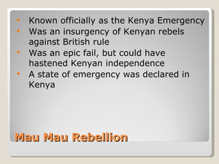 Mau Mau Rebellion Known officially as the Kenya Emergency Was an insurgency of Kenyan rebels against British rule Was an epic fail, but could have hastened Kenyan independence A state of emergency was declared in Kenya 